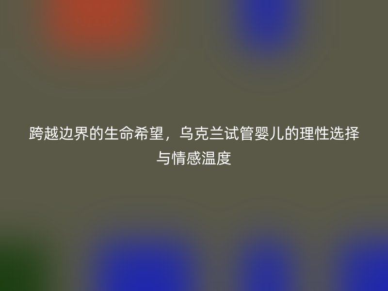 跨越边界的生命希望，乌克兰试管婴儿的理性选择与情感温度