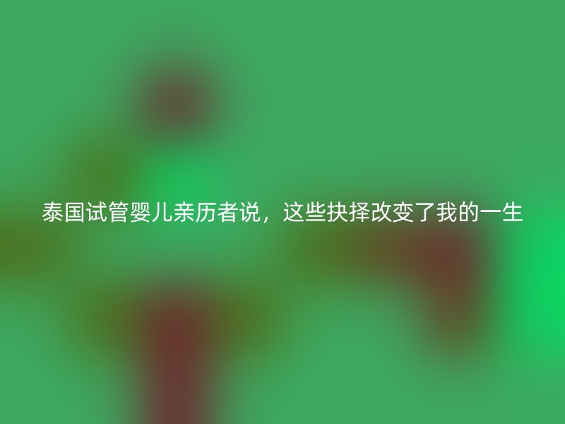 泰国试管婴儿亲历者说，这些抉择改变了我的一生
