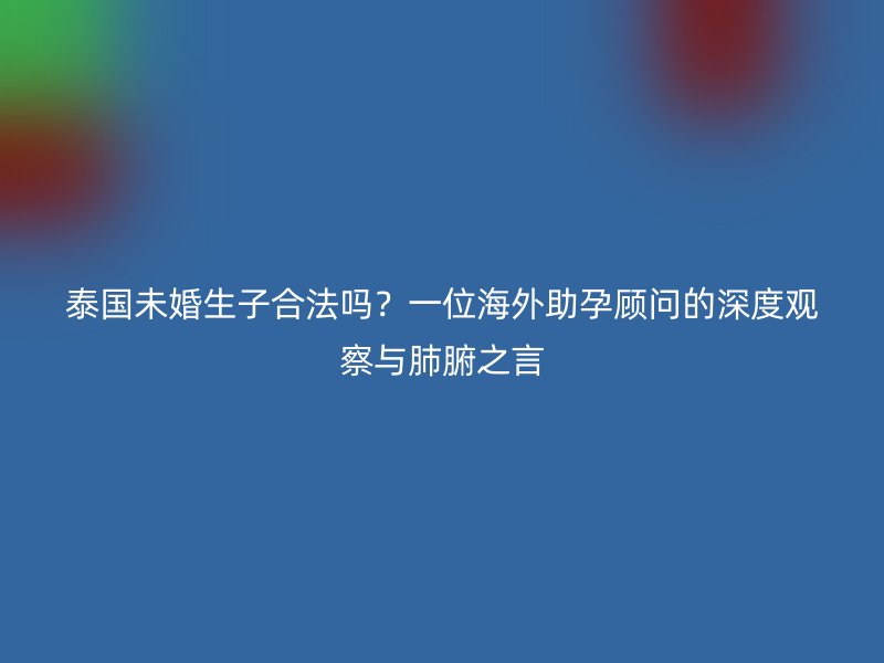 泰国未婚生子合法吗？一位海外助孕顾问的深度观察与肺腑之言