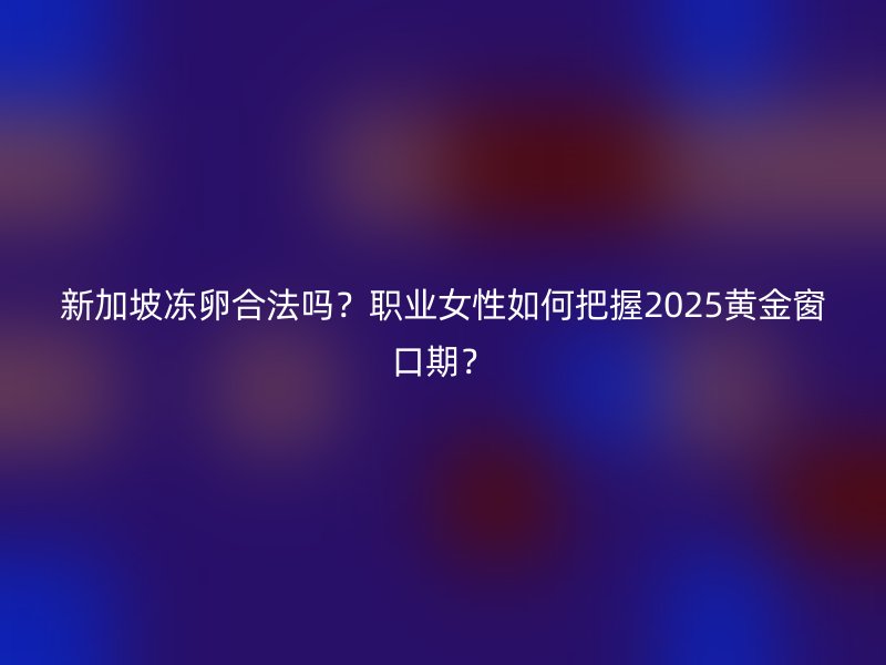 新加坡冻卵合法吗？职业女性如何把握2025黄金窗口期？