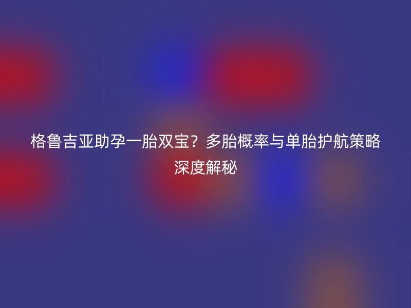格鲁吉亚助孕一胎双宝？多胎概率与单胎护航策略深度解秘