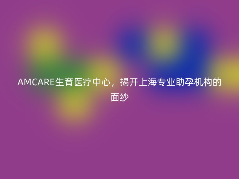 AMCARE生育医疗中心，揭开上海专业助孕机构的面纱