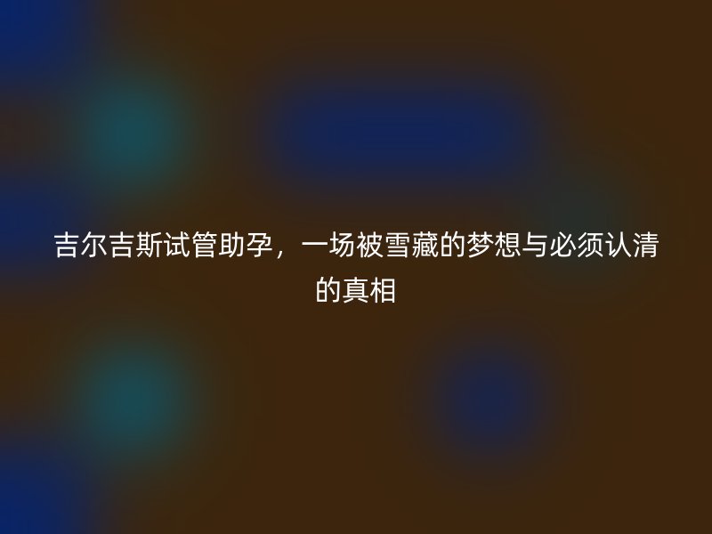 吉尔吉斯试管助孕，一场被雪藏的梦想与必须认清的真相