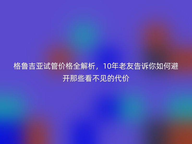 格鲁吉亚试管价格全解析，10年老友告诉你如何避开那些看不见的代价