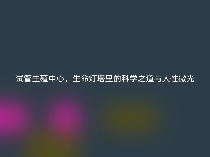 试管生殖中心，生命灯塔里的科学之道与人性微光