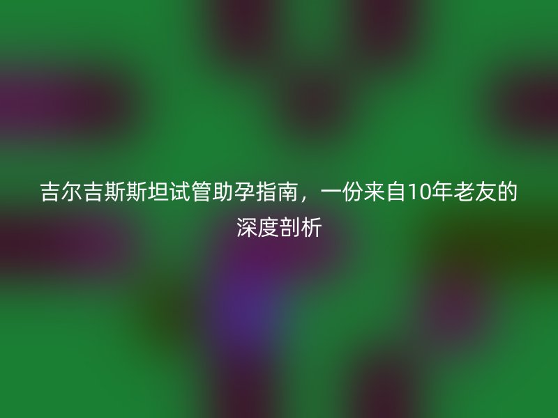 吉尔吉斯斯坦试管助孕指南，一份来自10年老友的深度剖析