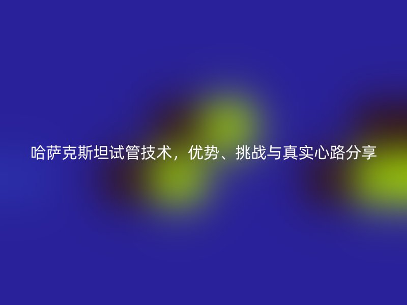 哈萨克斯坦试管技术，优势、挑战与真实心路分享