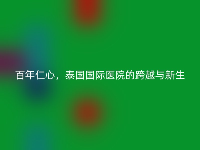 百年仁心，泰国国际医院的跨越与新生