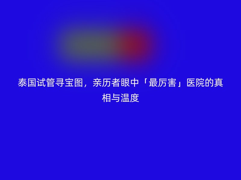泰国试管寻宝图，亲历者眼中「最厉害」医院的真相与温度