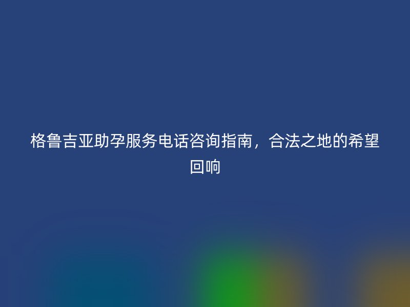 格鲁吉亚助孕服务电话咨询指南，合法之地的希望回响