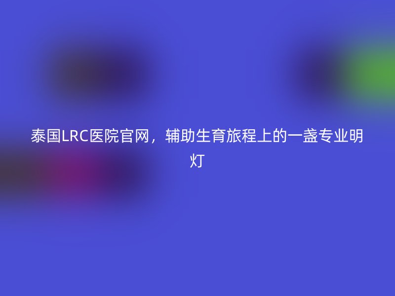 泰国LRC医院官网，辅助生育旅程上的一盏专业明灯