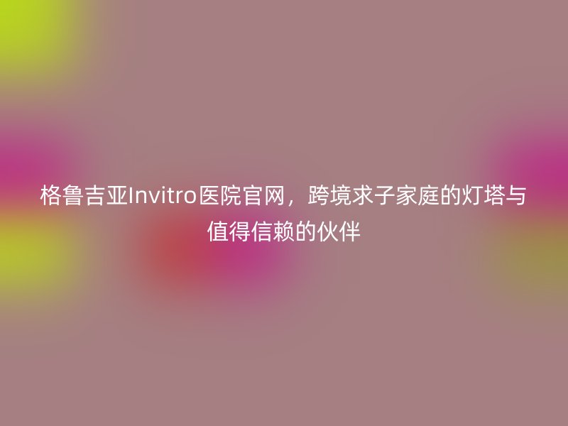 格鲁吉亚Invitro医院官网，跨境求子家庭的灯塔与值得信赖的伙伴