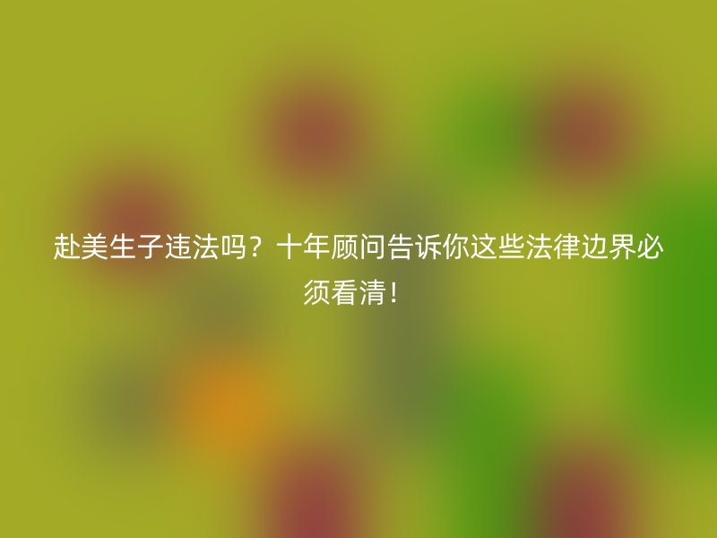 赴美生子违法吗？十年顾问告诉你这些法律边界必须看清！