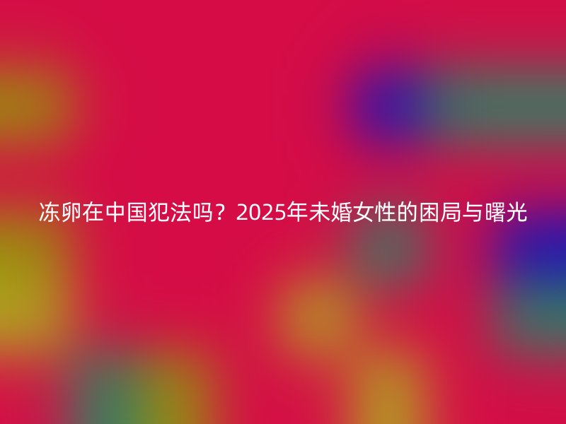 冻卵在中国犯法吗？2025年未婚女性的困局与曙光