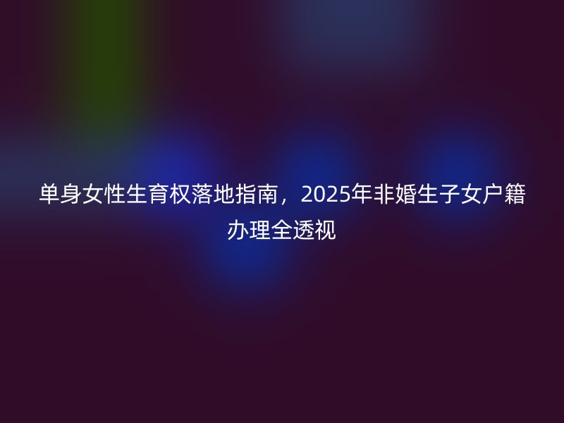 单身女性生育权落地指南，2025年非婚生子女户籍办理全透视
