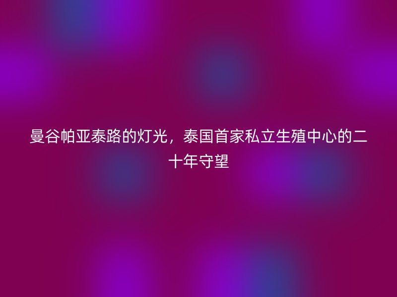 曼谷帕亚泰路的灯光，泰国首家私立生殖中心的二十年守望