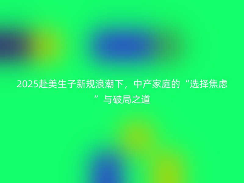2025赴美生子新规浪潮下，中产家庭的“选择焦虑”与破局之道