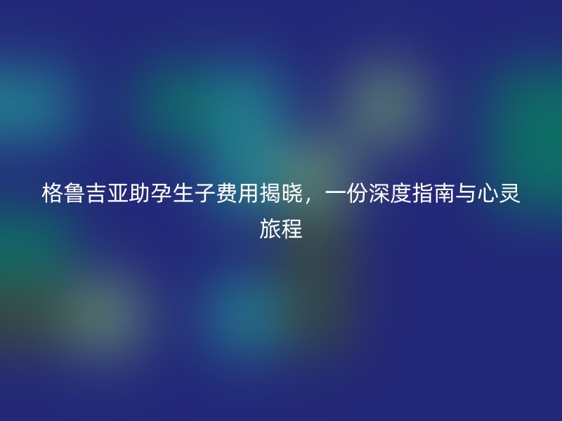 格鲁吉亚助孕生子费用揭晓，一份深度指南与心灵旅程
