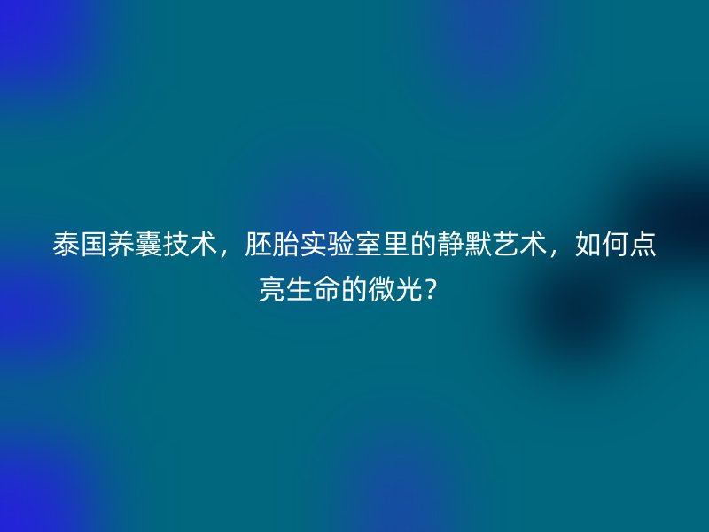 泰国养囊技术，胚胎实验室里的静默艺术，如何点亮生命的微光？