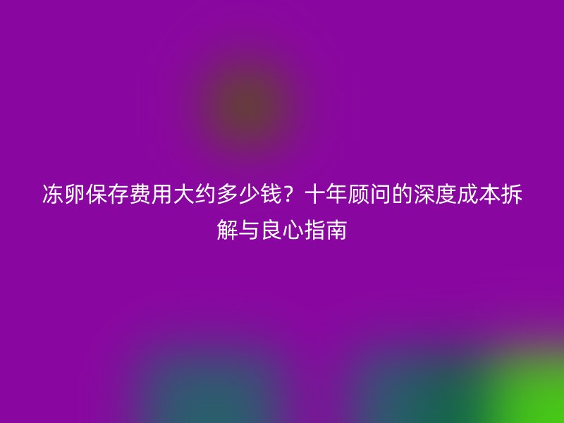 冻卵保存费用大约多少钱？十年顾问的深度成本拆解与良心指南