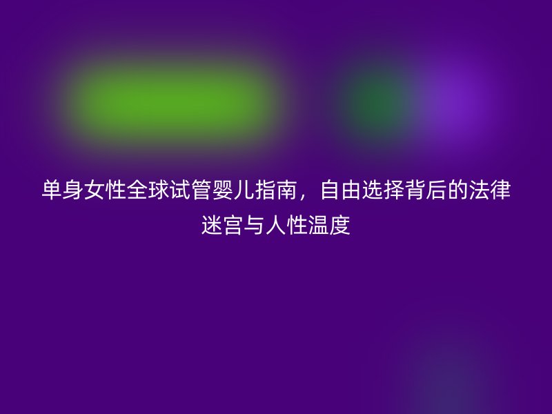 单身女性全球试管婴儿指南，自由选择背后的法律迷宫与人性温度