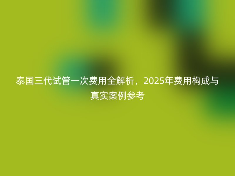 泰国三代试管一次费用全解析，2025年费用构成与真实案例参考
