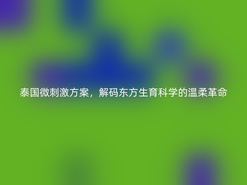 泰国微刺激方案，解码东方生育科学的温柔革命