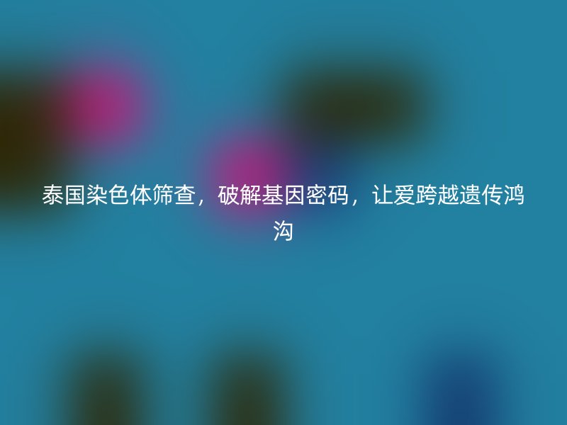 泰国染色体筛查，破解基因密码，让爱跨越遗传鸿沟
