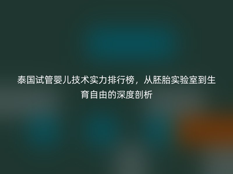 泰国试管婴儿技术实力排行榜，从胚胎实验室到生育自由的深度剖析