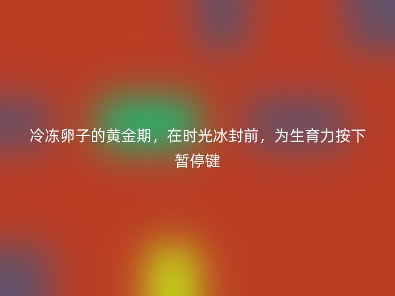 冷冻卵子的黄金期，在时光冰封前，为生育力按下暂停键