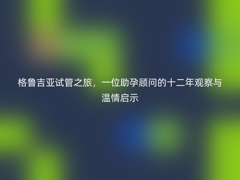 格鲁吉亚试管之旅，一位助孕顾问的十二年观察与温情启示