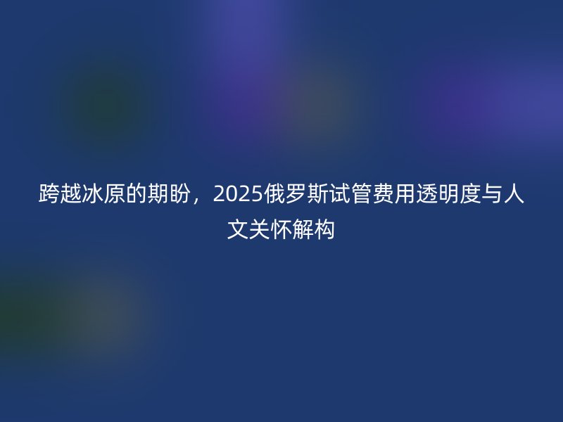 跨越冰原的期盼，2025俄罗斯试管费用透明度与人文关怀解构
