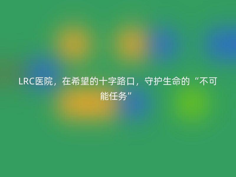 LRC医院，在希望的十字路口，守护生命的“不可能任务”