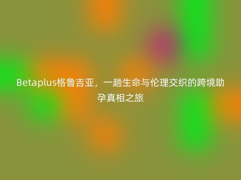 Betaplus格鲁吉亚，一趟生命与伦理交织的跨境助孕真相之旅