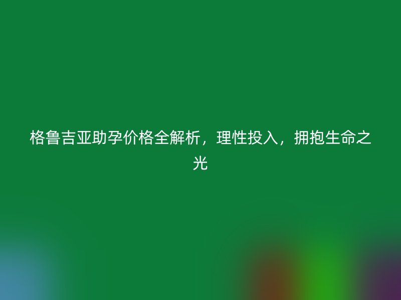 格鲁吉亚助孕价格全解析，理性投入，拥抱生命之光