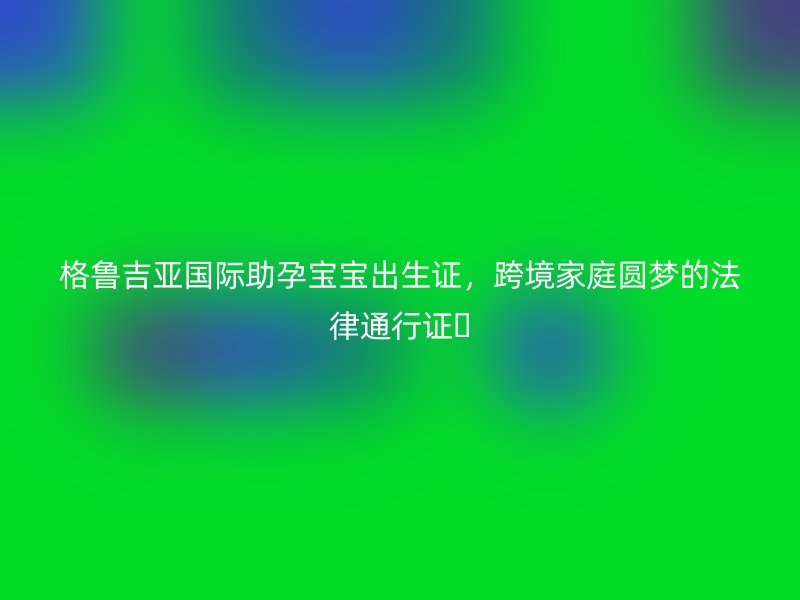 格鲁吉亚国际助孕宝宝出生证，跨境家庭圆梦的法律通行证​