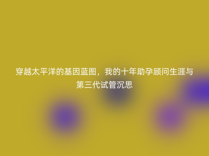 穿越太平洋的基因蓝图，我的十年助孕顾问生涯与第三代试管沉思