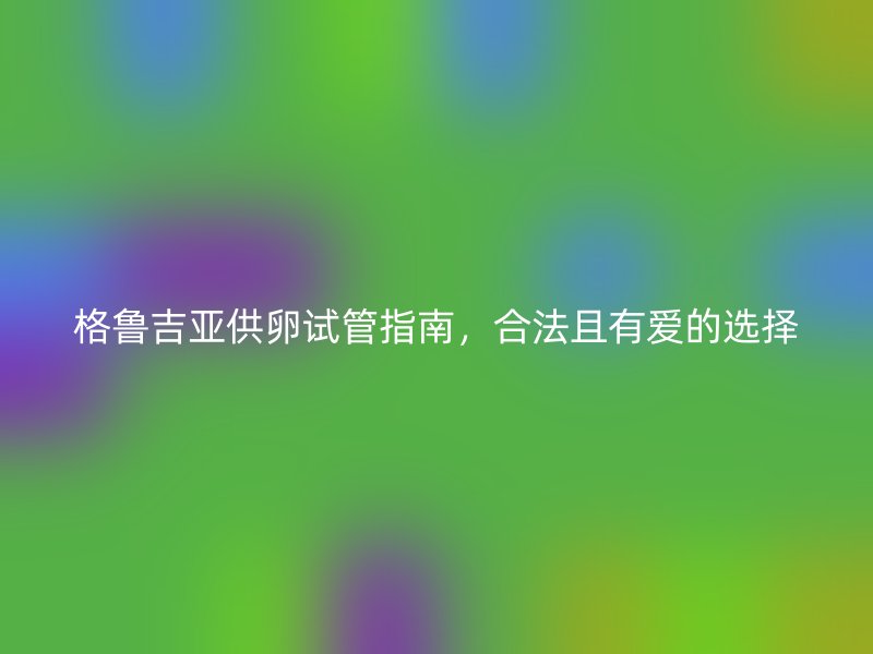 格鲁吉亚供卵试管指南，合法且有爱的选择