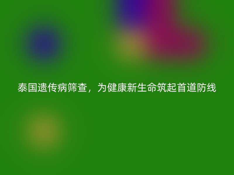 泰国遗传病筛查，为健康新生命筑起首道防线