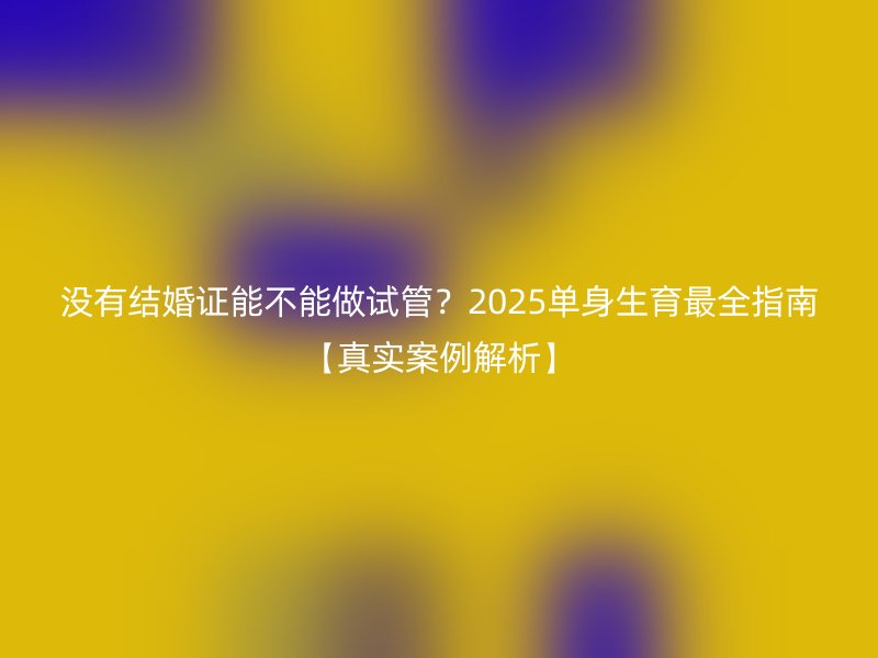 没有结婚证能不能做试管？2025单身生育最全指南【真实案例解析】