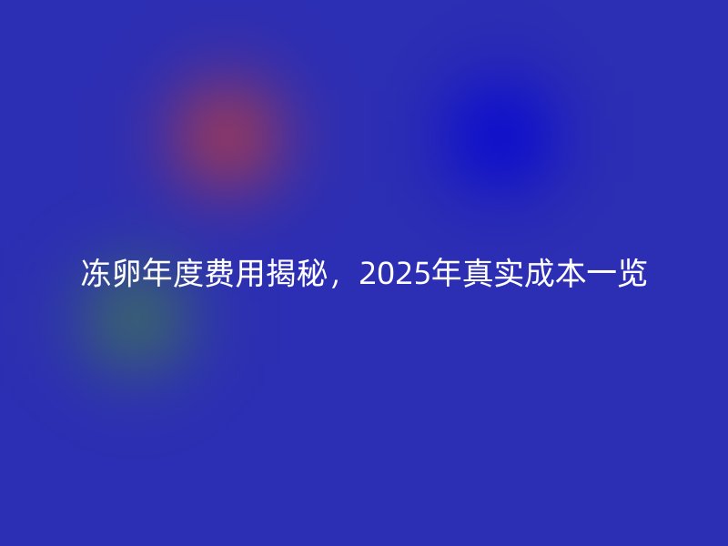 冻卵年度费用揭秘，2025年真实成本一览