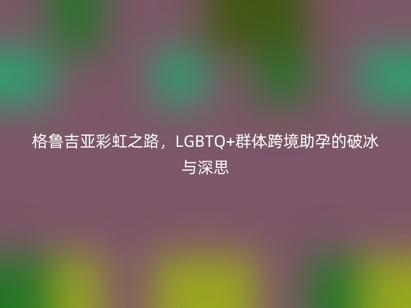 格鲁吉亚彩虹之路，LGBTQ+群体跨境助孕的破冰与深思