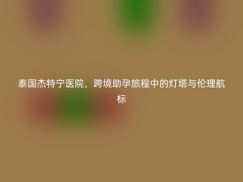 泰国杰特宁医院，跨境助孕旅程中的灯塔与伦理航标