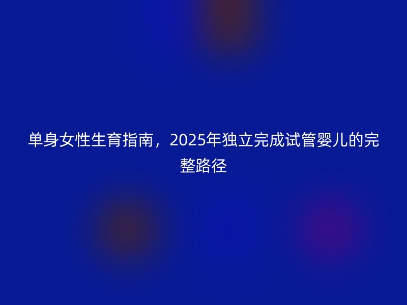 单身女性生育指南，2025年独立完成试管婴儿的完整路径