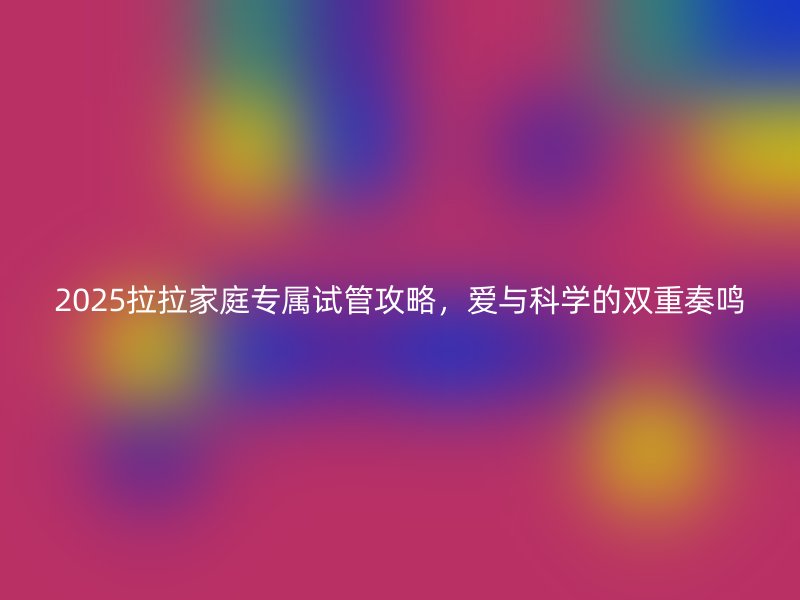 2025拉拉家庭专属试管攻略，爱与科学的双重奏鸣