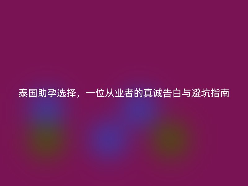 泰国助孕选择，一位从业者的真诚告白与避坑指南