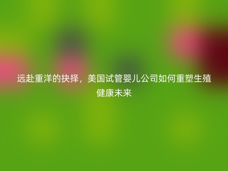 远赴重洋的抉择，美国试管婴儿公司如何重塑生殖健康未来