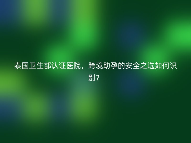 泰国卫生部认证医院，跨境助孕的安全之选如何识别？