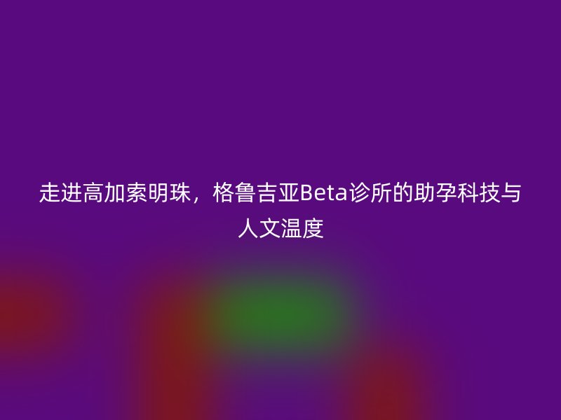 走进高加索明珠，格鲁吉亚Beta诊所的助孕科技与人文温度
