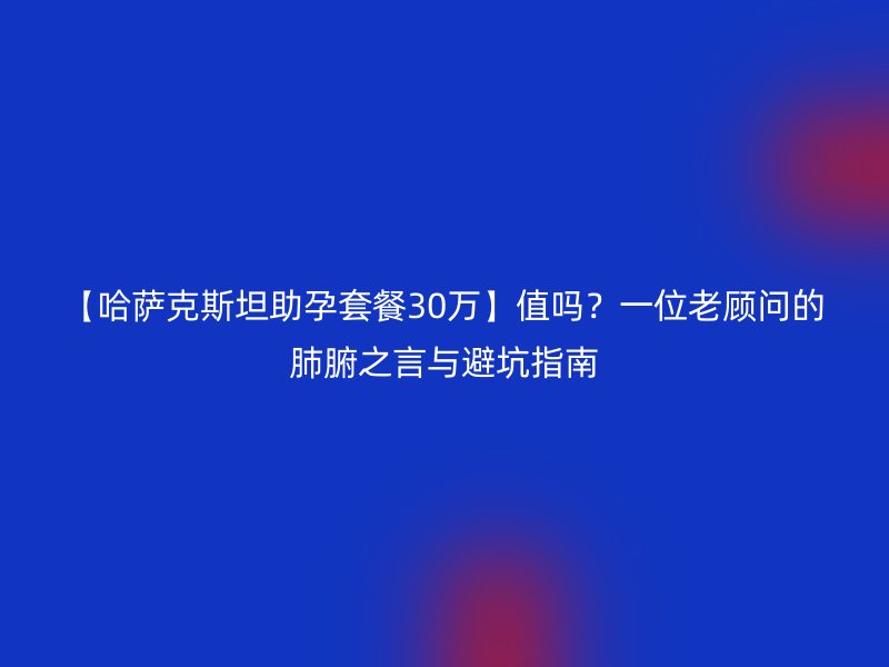 【哈萨克斯坦助孕套餐30万】值吗？一位老顾问的肺腑之言与避坑指南